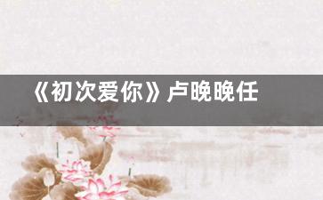 《初次爱你》卢晚晚任初接吻哪集 安嘉先喜欢卢晚晚吗